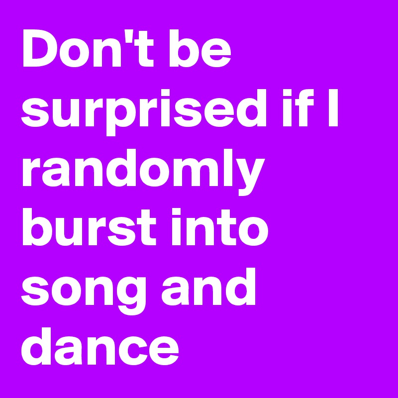 Don't be surprised if I randomly burst into song and dance