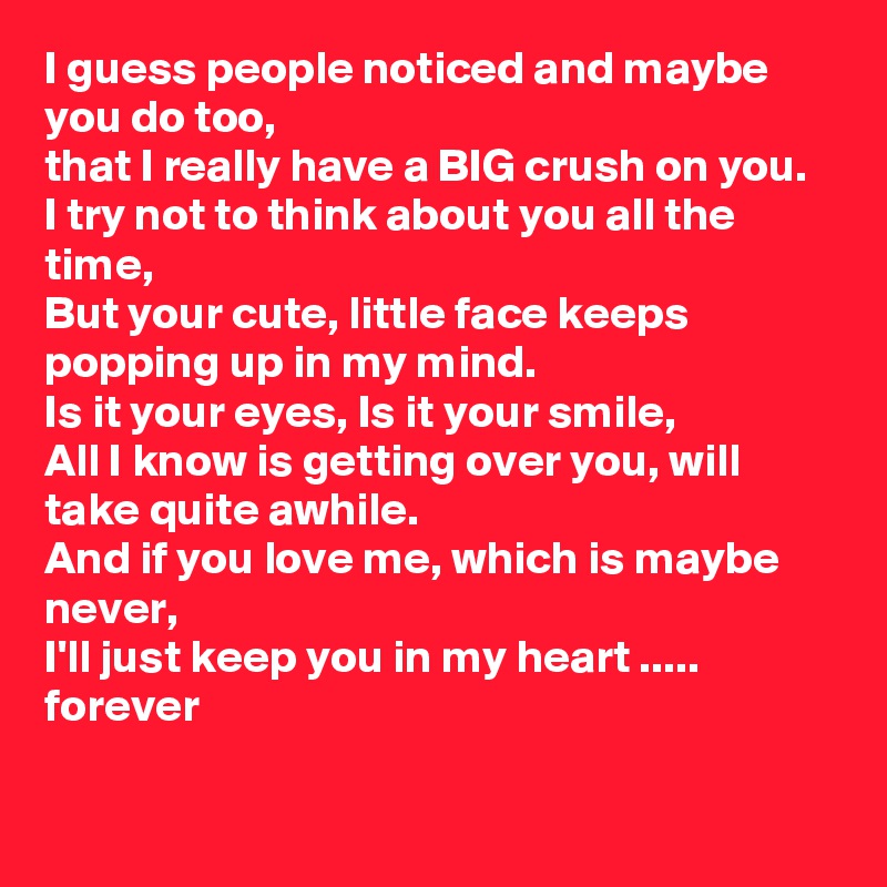 I guess people noticed and maybe you do too, 
that I really have a BIG crush on you.
I try not to think about you all the time, 
But your cute, little face keeps popping up in my mind.
Is it your eyes, Is it your smile, 
All I know is getting over you, will take quite awhile.
And if you love me, which is maybe never,
I'll just keep you in my heart ..... forever
