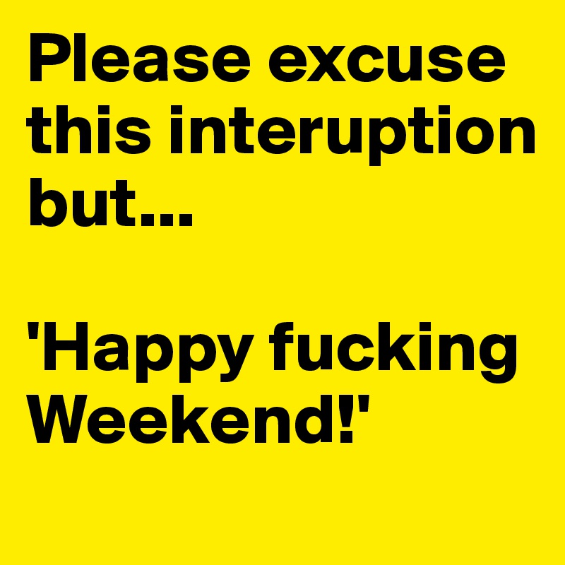 Please excuse this interuption but...

'Happy fucking Weekend!'