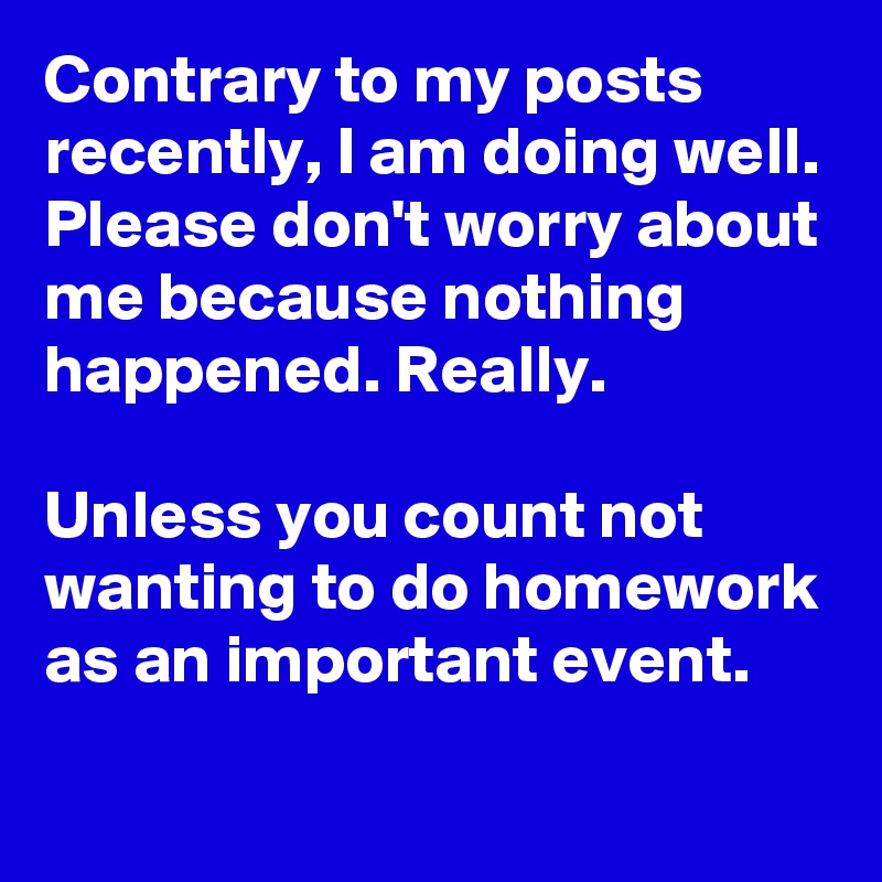 Contrary to my posts recently, I am doing well. Please don't worry about me because nothing happened. Really.

Unless you count not wanting to do homework as an important event.