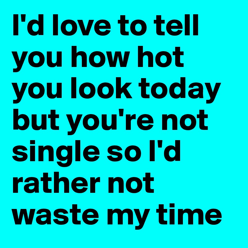 I'd love to tell you how hot you look today but you're not single so I'd rather not waste my time