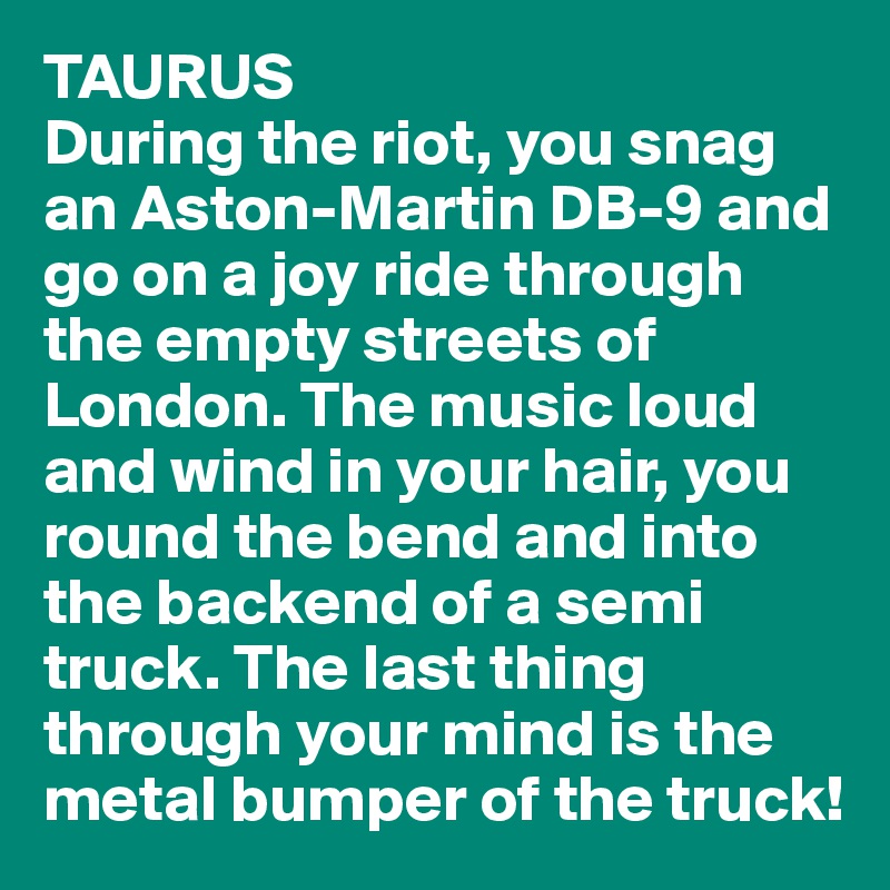 TAURUS
During the riot, you snag an Aston-Martin DB-9 and go on a joy ride through the empty streets of London. The music loud and wind in your hair, you round the bend and into the backend of a semi truck. The last thing through your mind is the metal bumper of the truck!