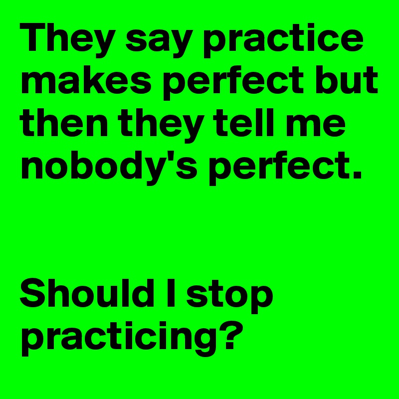 They say practice makes perfect but then they tell me nobody's perfect.


Should I stop practicing?