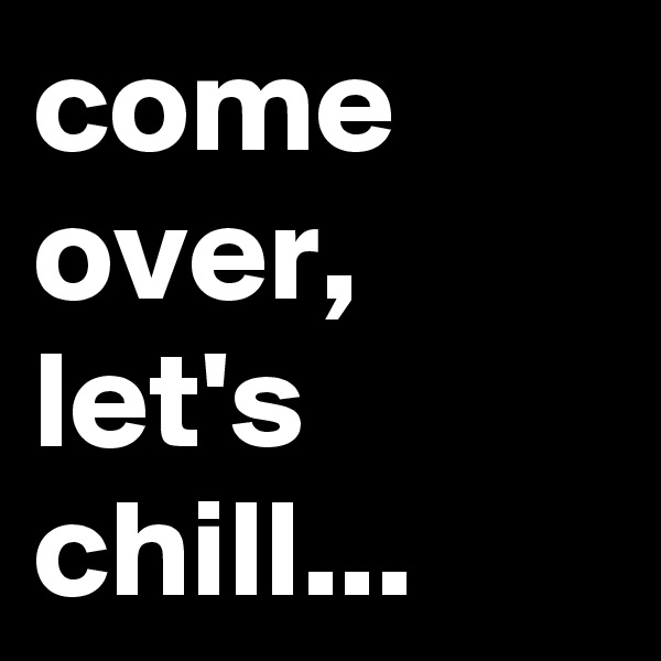 come over,
let's chill...