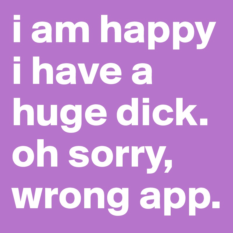 i am happy i have a huge dick.
oh sorry, wrong app.