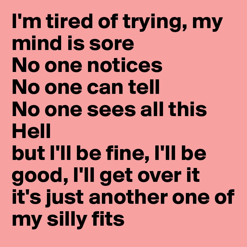 I'm tired of trying, my mind is sore
No one notices
No one can tell
No one sees all this Hell
but I'll be fine, I'll be good, I'll get over it
it's just another one of my silly fits