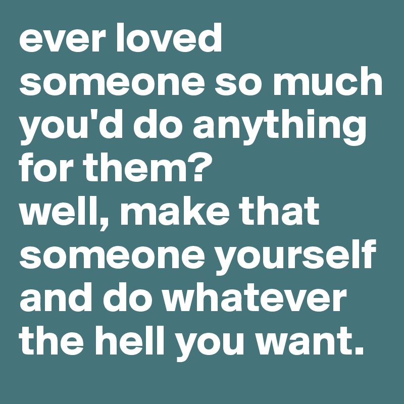 ever loved someone so much you'd do anything for them? 
well, make that someone yourself and do whatever the hell you want. 