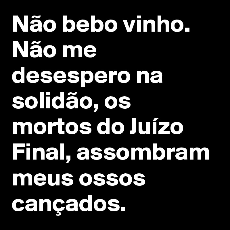 Não bebo vinho. Não me desespero na solidão, os mortos do Juízo Final, assombram meus ossos cançados.