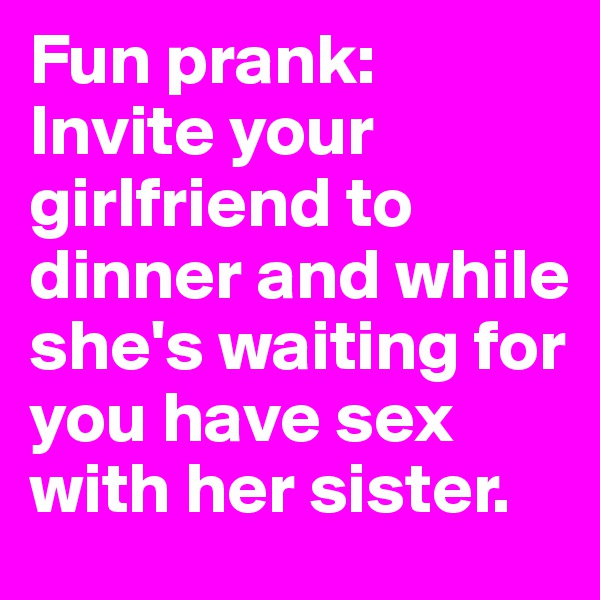 Fun prank: Invite your girlfriend to dinner and while she's waiting for you have sex with her sister.