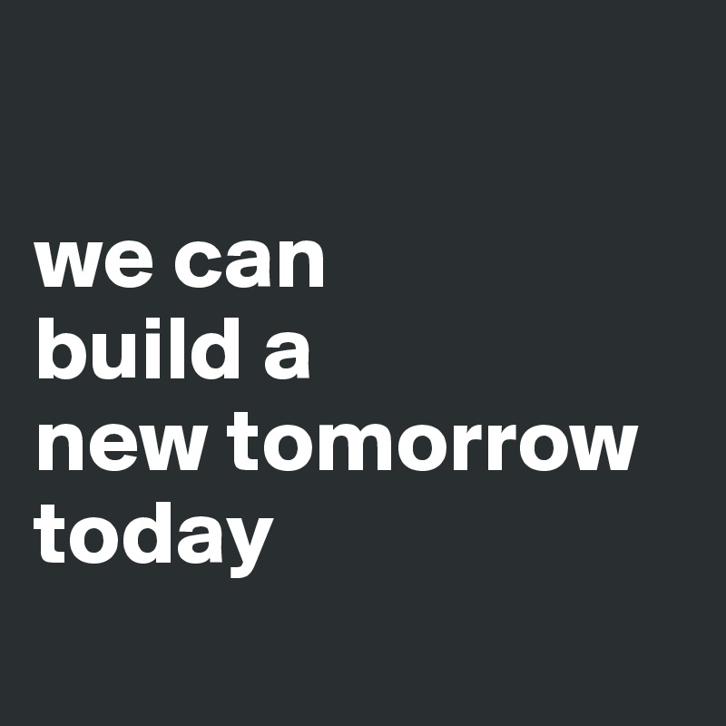 

we can
build a
new tomorrow
today
