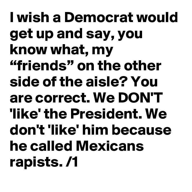 I wish a Democrat would get up and say, you know what, my “friends” on the other side of the aisle? You are correct. We DON'T 'like' the President. We don't 'like' him because he called Mexicans rapists. /1