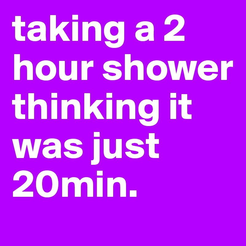 taking a 2 hour shower thinking it was just 20min.