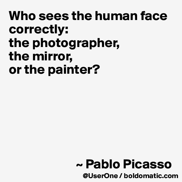 Who sees the human face correctly: 
the photographer, 
the mirror, 
or the painter?






                         ~ Pablo Picasso