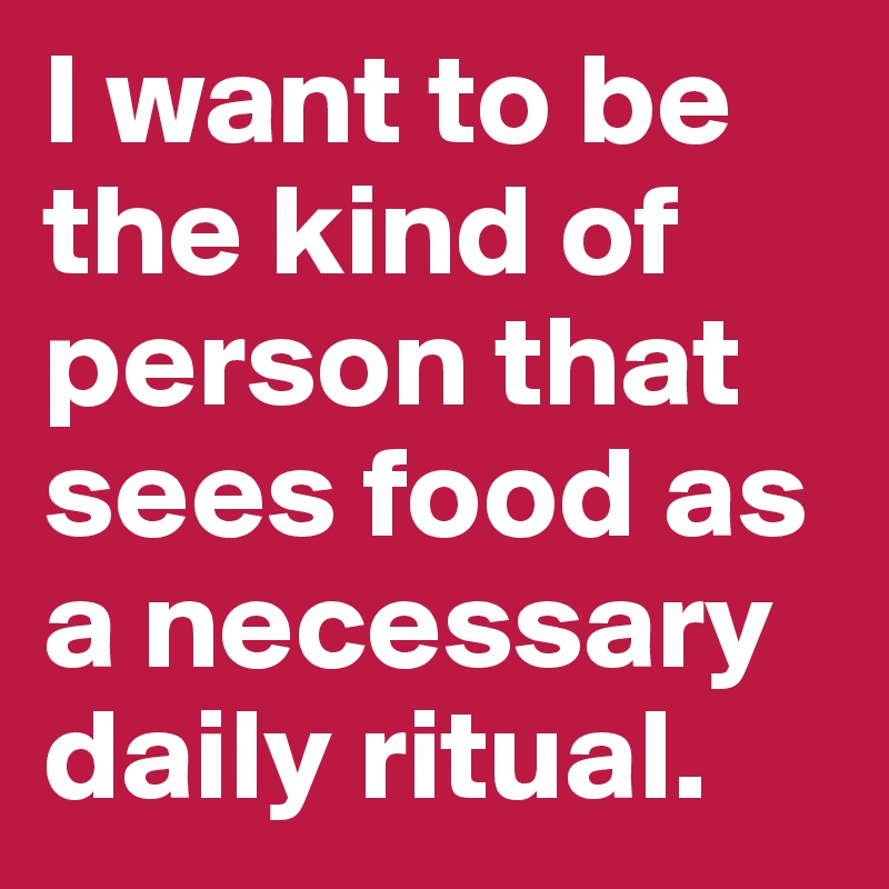 I want to be the kind of person that sees food as a necessary daily ritual.