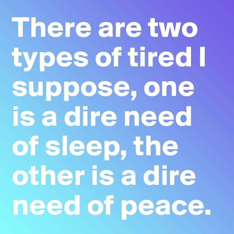 There are two types of tired I suppose, one is a dire need of sleep, the other is a dire need of peace.