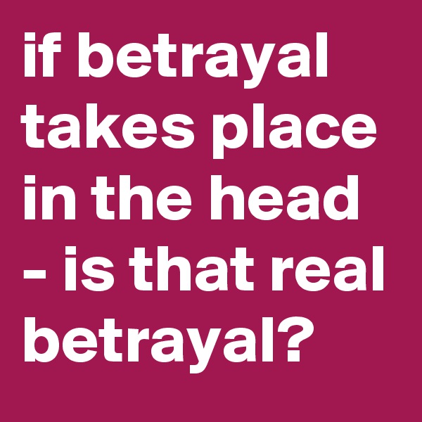 if betrayal takes place in the head - is that real betrayal?