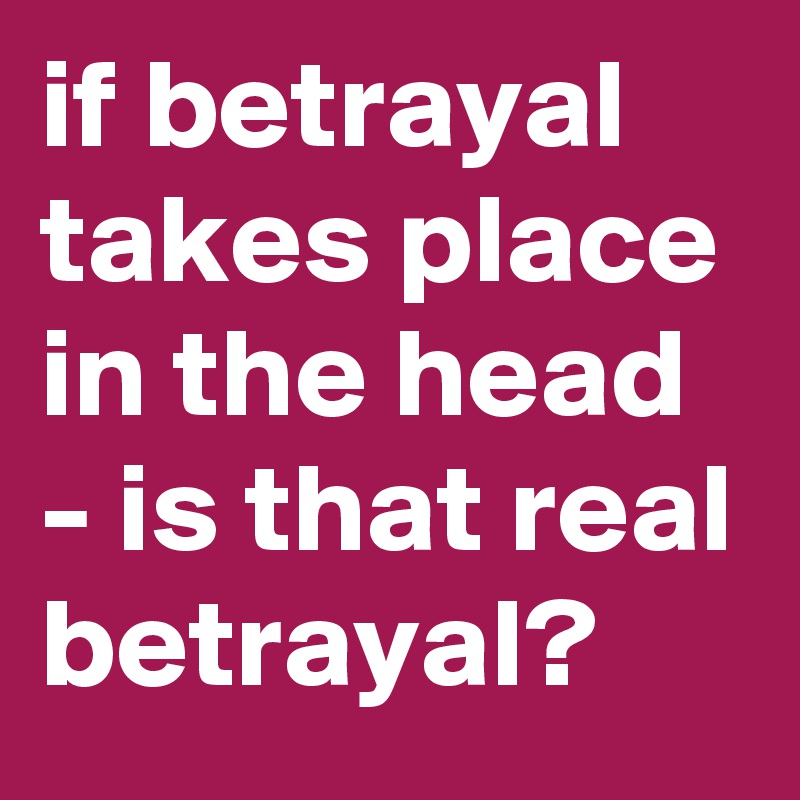 if betrayal takes place in the head - is that real betrayal?