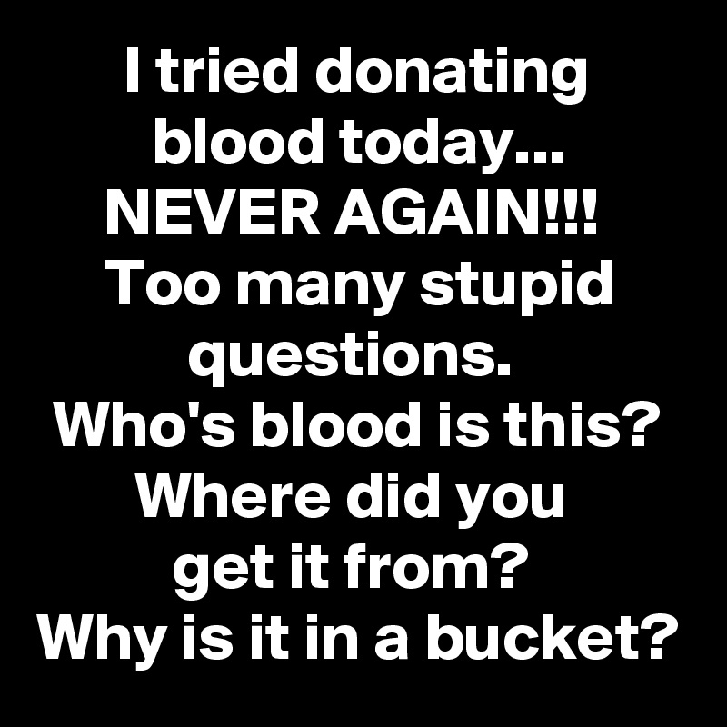I tried donating blood today...
NEVER AGAIN!!! 
Too many stupid questions. 
Who's blood is this? Where did you 
get it from? 
Why is it in a bucket?