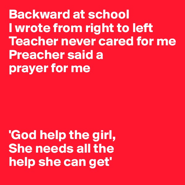 Backward at school 
I wrote from right to left
Teacher never cared for me 
Preacher said a 
prayer for me




'God help the girl,
She needs all the 
help she can get'