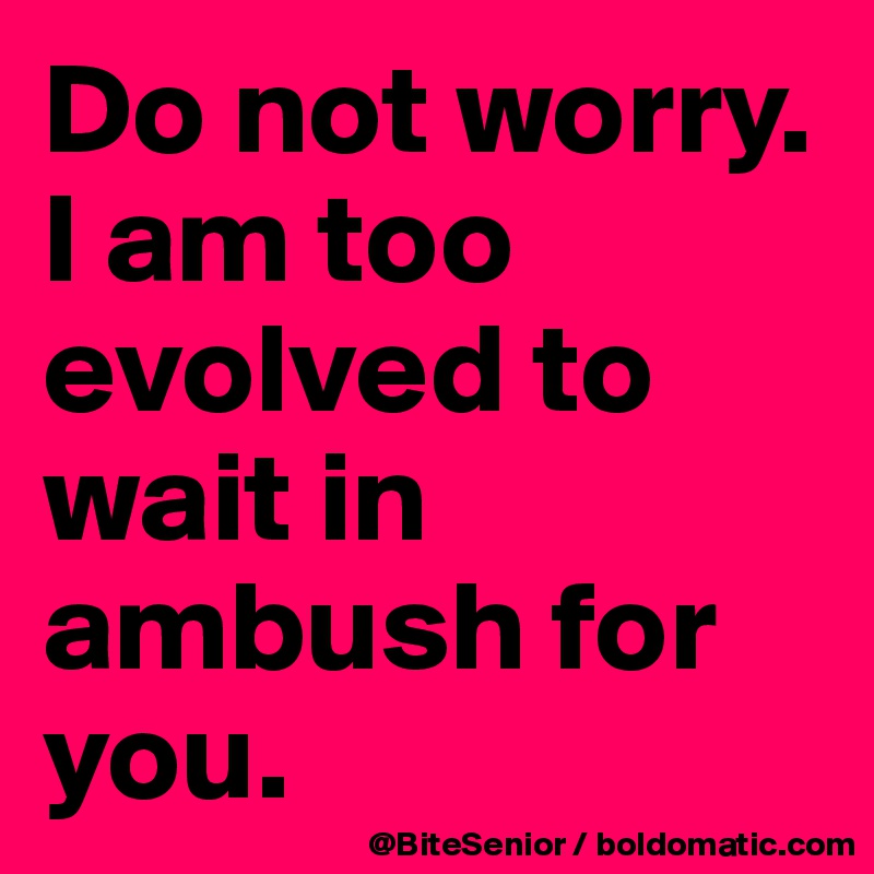 Do not worry. I am too evolved to wait in ambush for you. 