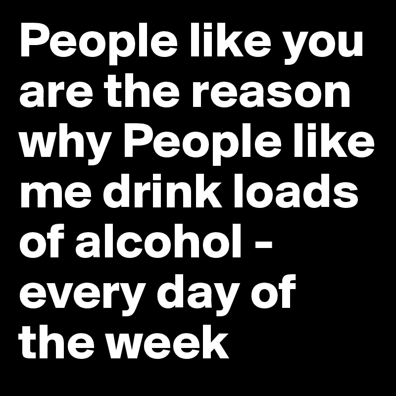 People like you are the reason why People like me drink loads of alcohol - every day of the week