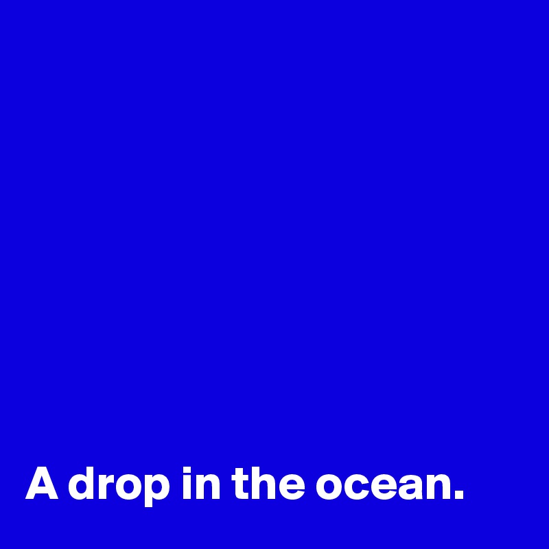 








A drop in the ocean.