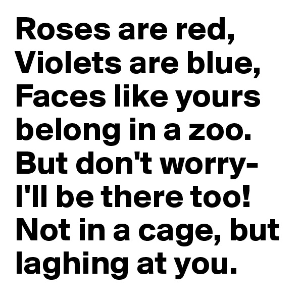 Roses are red, Violets are blue, 
Faces like yours belong in a zoo. But don't worry- I'll be there too!
Not in a cage, but laghing at you.