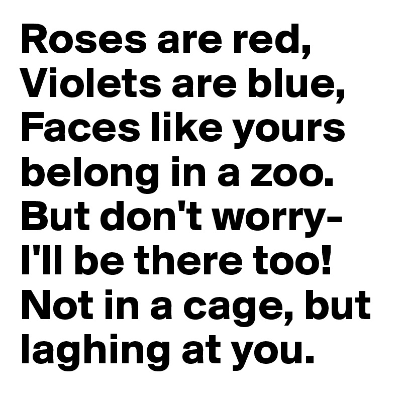 Roses are red, Violets are blue, 
Faces like yours belong in a zoo. But don't worry- I'll be there too!
Not in a cage, but laghing at you.