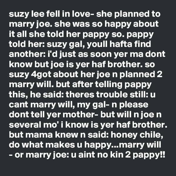 suzy lee fell in love- she planned to marry joe. she was so happy about it all she told her pappy so. pappy told her: suzy gal, youll hafta find another: i'd just as soon yer ma dont know but joe is yer haf brother. so suzy 4got about her joe n planned 2 marry will. but after telling pappy this, he said: theres trouble still: u cant marry will, my gal- n please dont tell yer mother- but will n joe n several mo' i know is yer haf brother. but mama knew n said: honey chile, do what makes u happy...marry will - or marry joe: u aint no kin 2 pappy!!