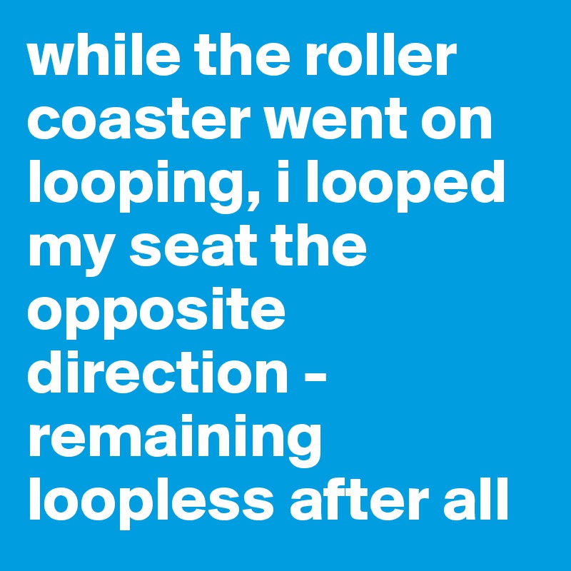 while the roller coaster went on looping, i looped my seat the opposite direction - remaining loopless after all