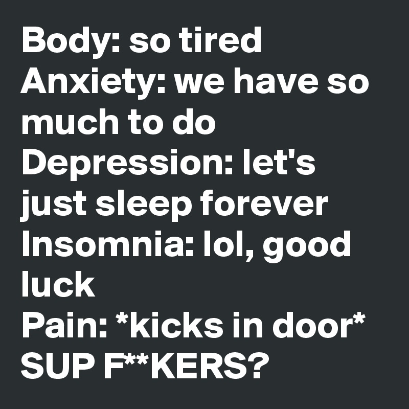 Body: so tired
Anxiety: we have so much to do
Depression: let's just sleep forever
Insomnia: lol, good luck
Pain: *kicks in door* SUP F**KERS?