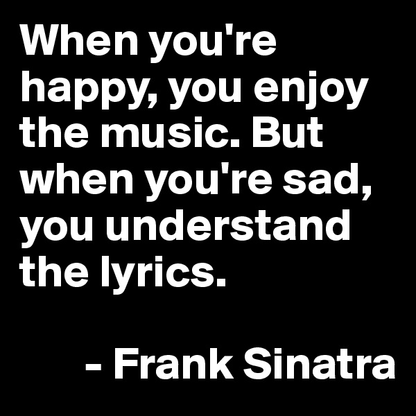 When you're happy, you enjoy the music. But when you're sad, you understand the lyrics.

       - Frank Sinatra