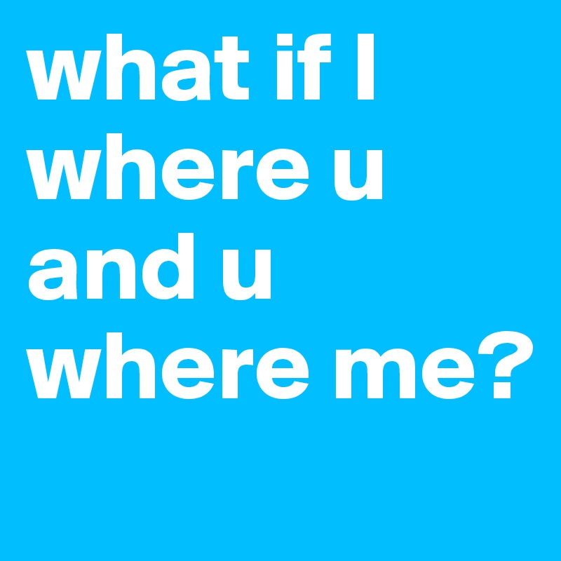 what if I where u and u where me?
