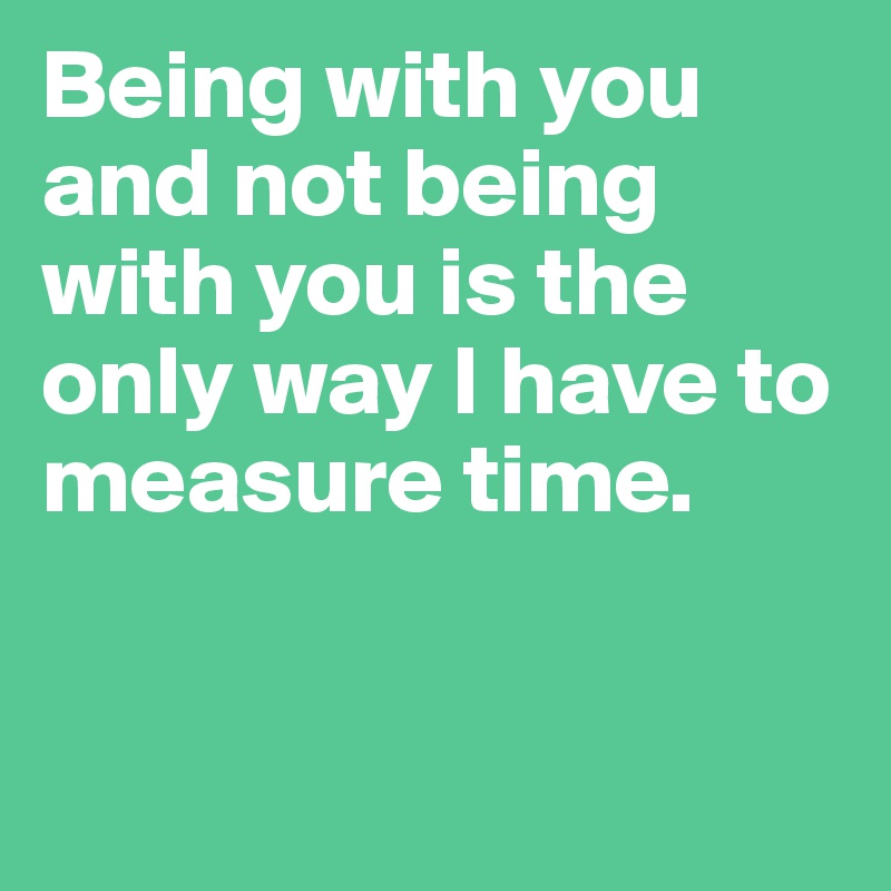 Being with you and not being with you is the only way I have to measure time. 


