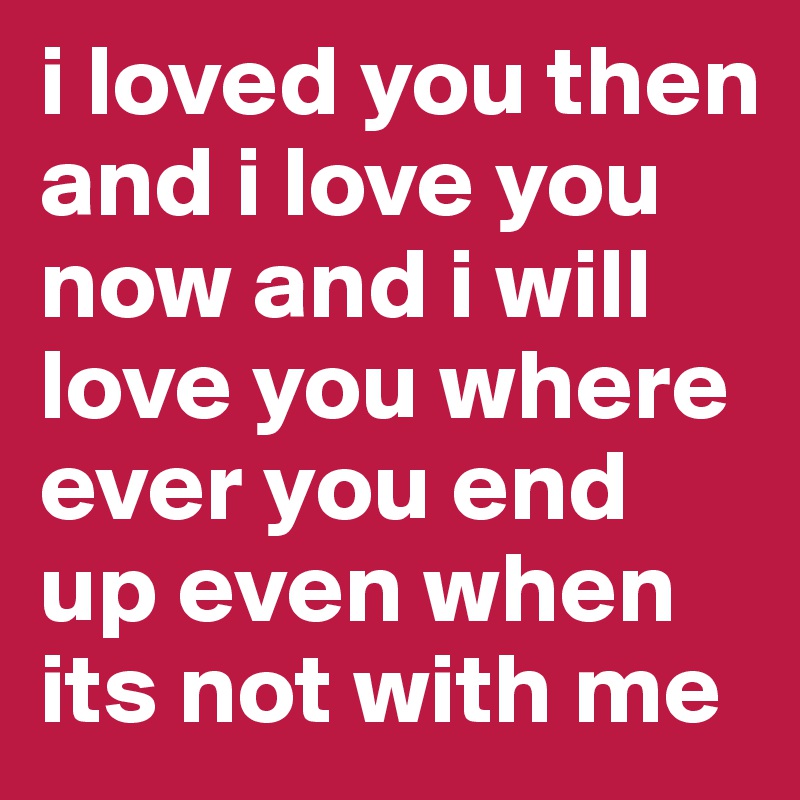 i loved you then and i love you now and i will love you where ever you end up even when its not with me