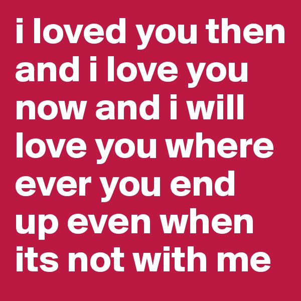 i loved you then and i love you now and i will love you where ever you end up even when its not with me