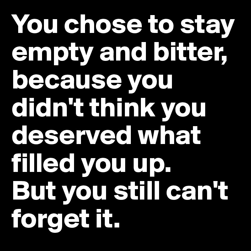 You chose to stay empty and bitter, because you didn't think you deserved what filled you up. 
But you still can't forget it.