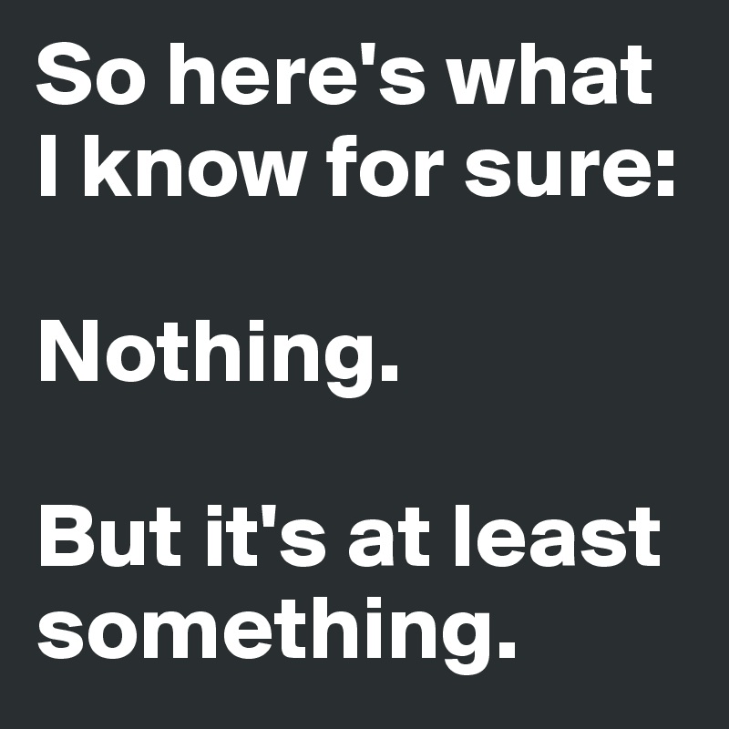 So here's what I know for sure:

Nothing.

But it's at least something.