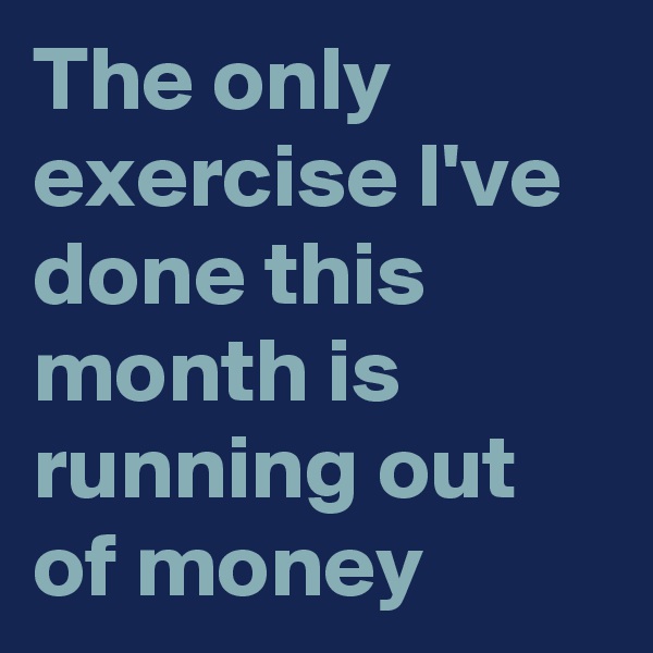The only exercise I've done this month is running out of money