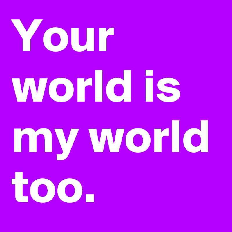 Your world is my world too.