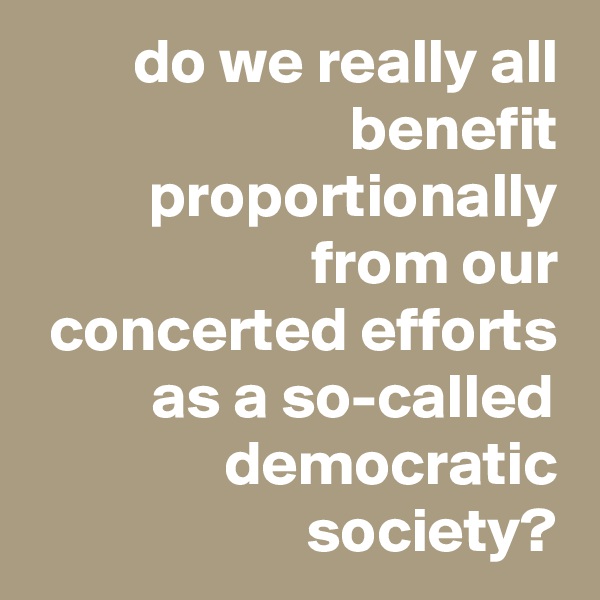 do we really all benefit proportionally from our concerted efforts as a so-called democratic society?