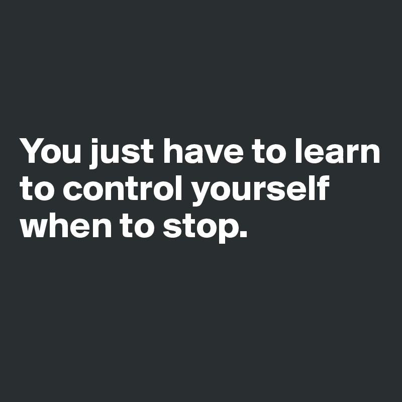 


You just have to learn to control yourself when to stop.


