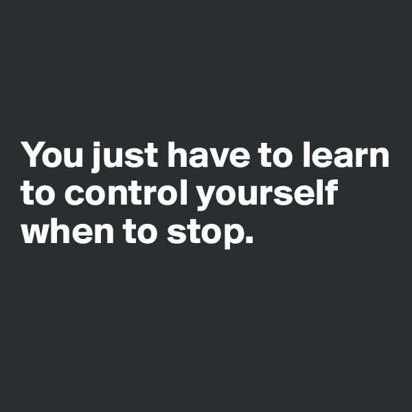 


You just have to learn to control yourself when to stop.


