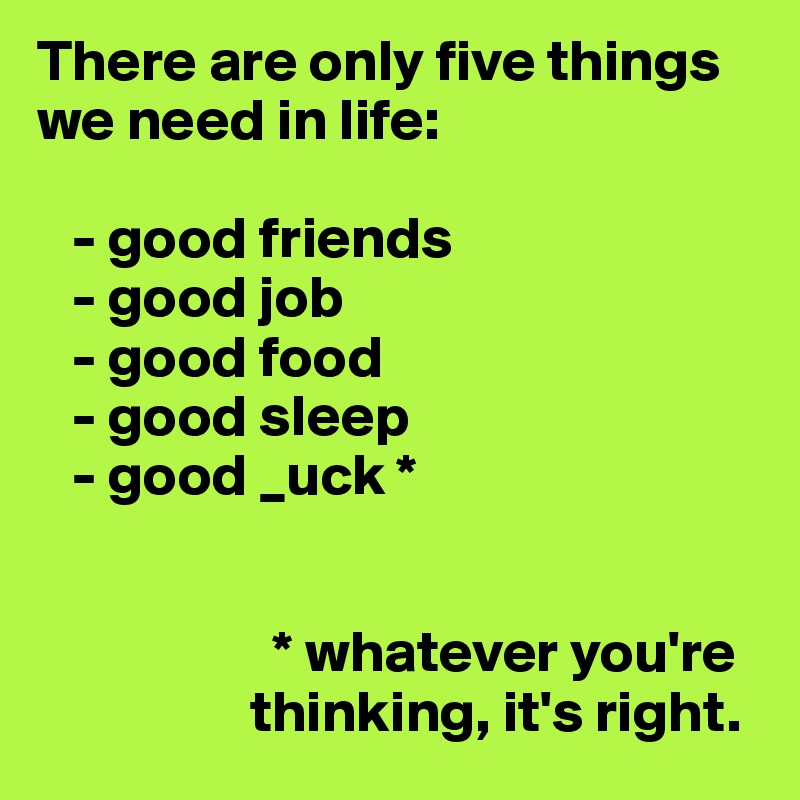 There are only five things we need in life:

   - good friends
   - good job
   - good food 
   - good sleep
   - good _uck *

 
                    * whatever you're   
                  thinking, it's right.
