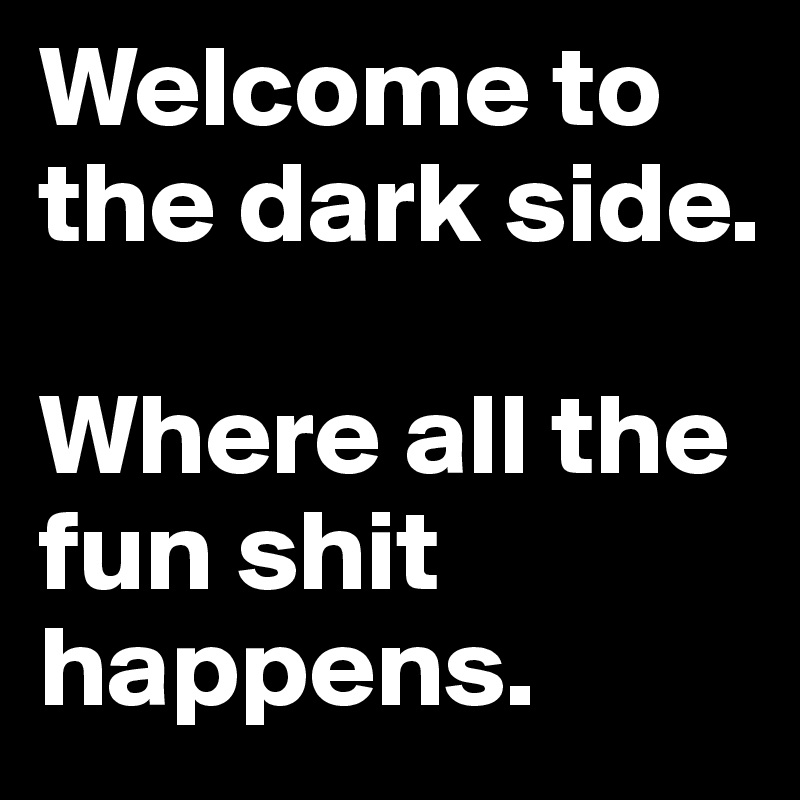 Welcome to the dark side.

Where all the fun shit happens.