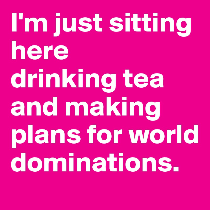 I'm just sitting here
drinking tea and making plans for world dominations.