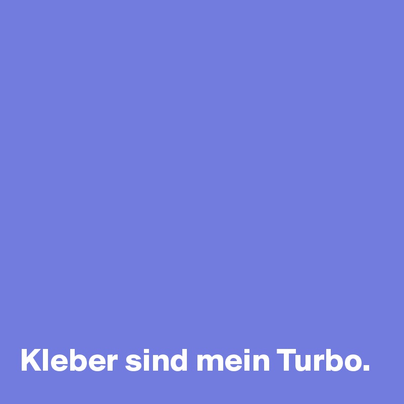 









Kleber sind mein Turbo.