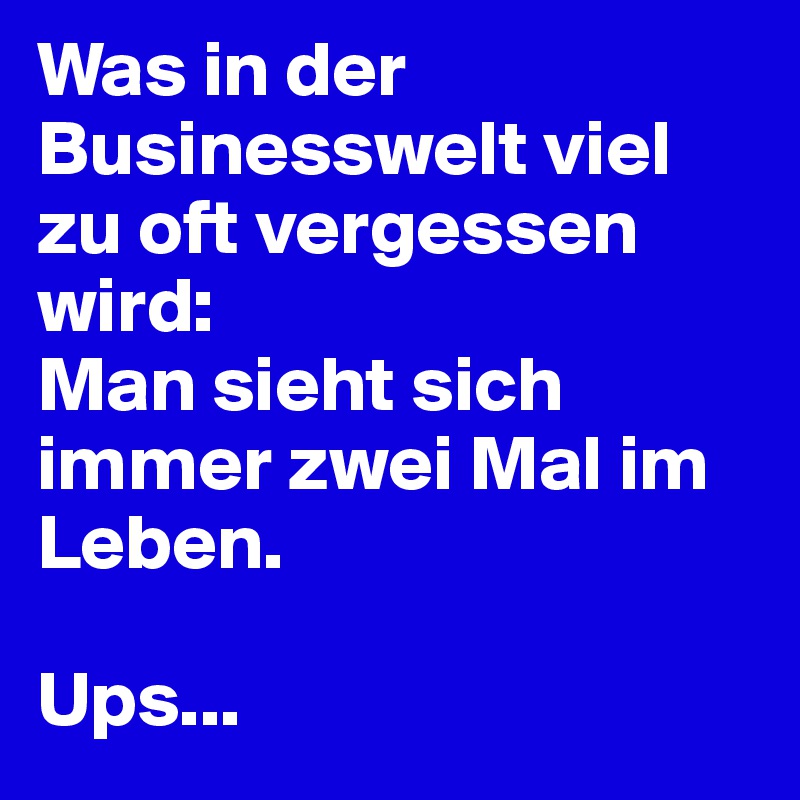 Was in der Businesswelt viel zu oft vergessen wird: 
Man sieht sich immer zwei Mal im Leben.

Ups...