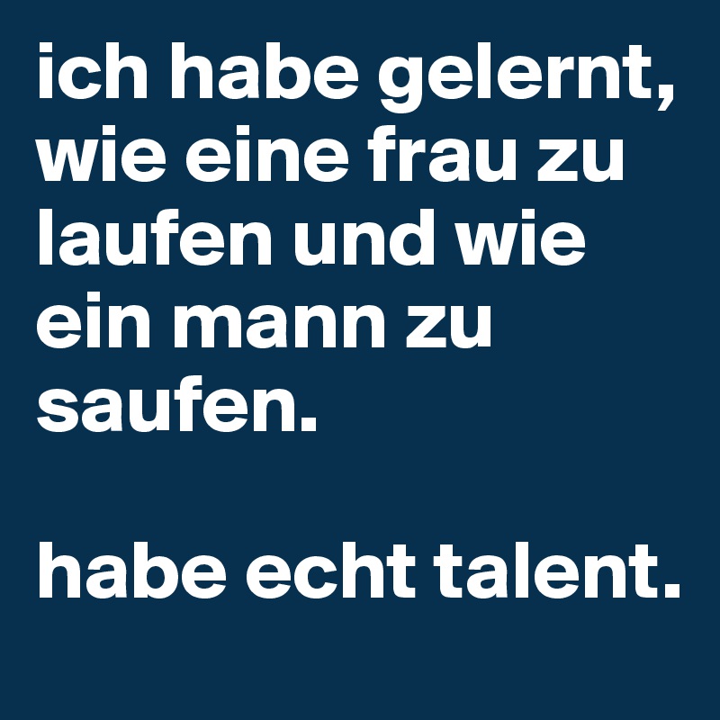 ich habe gelernt, 
wie eine frau zu laufen und wie ein mann zu saufen. 

habe echt talent.