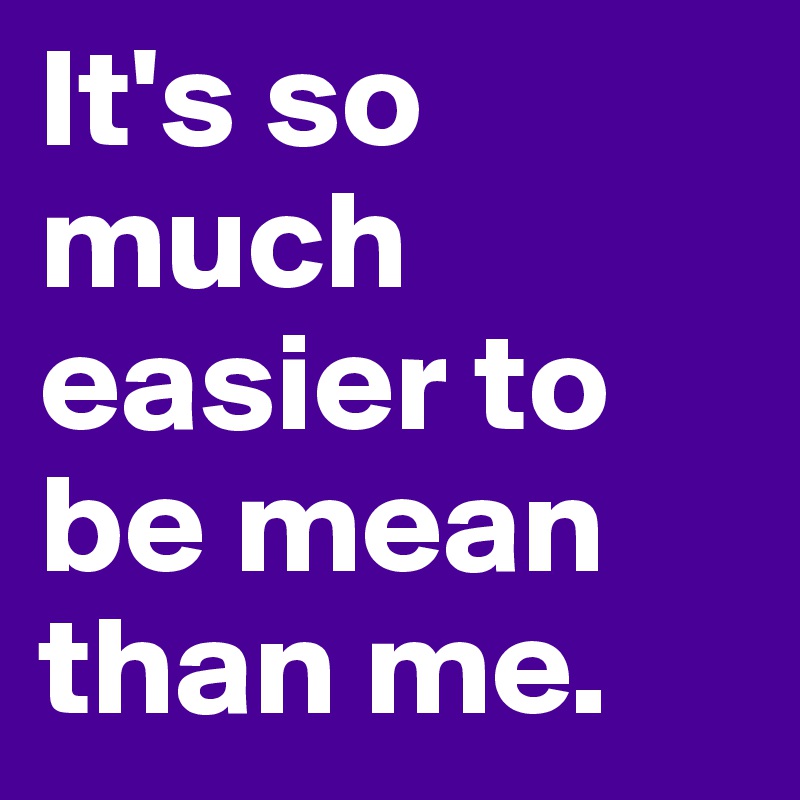 It's so much easier to be mean than me.